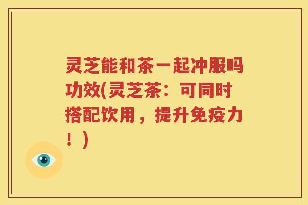 灵芝能和茶一起冲服吗功效(灵芝茶：可同时搭配饮用，提升免疫力！)