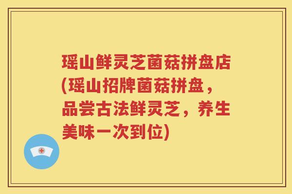 瑶山鲜灵芝菌菇拼盘店(瑶山招牌菌菇拼盘，品尝古法鲜灵芝，养生美味一次到位)