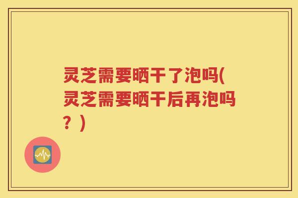 灵芝需要晒干了泡吗(灵芝需要晒干后再泡吗？)