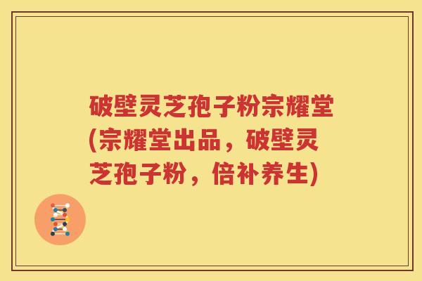 破壁灵芝孢子粉宗耀堂(宗耀堂出品，破壁灵芝孢子粉，倍补养生)