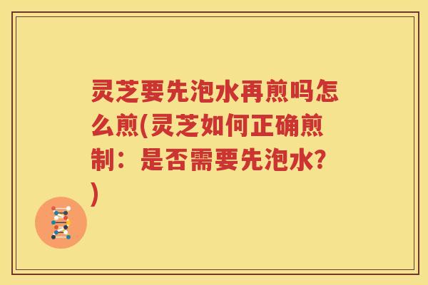 灵芝要先泡水再煎吗怎么煎(灵芝如何正确煎制：是否需要先泡水？)