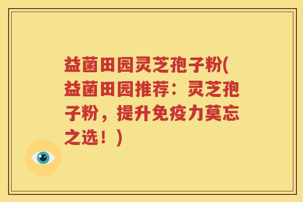 益菌田园灵芝孢子粉(益菌田园推荐：灵芝孢子粉，提升免疫力莫忘之选！)