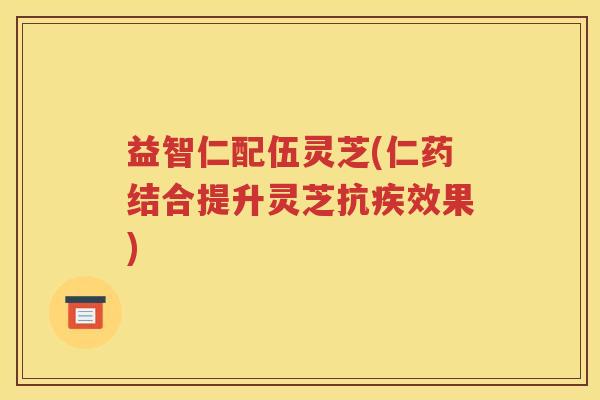 益智仁配伍灵芝(仁药结合提升灵芝抗疾效果)