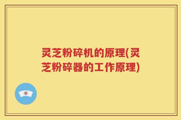 灵芝粉碎机的原理(灵芝粉碎器的工作原理)