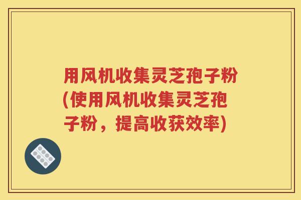 用风机收集灵芝孢子粉(使用风机收集灵芝孢子粉，提高收获效率)