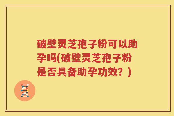 破壁灵芝孢子粉可以助孕吗(破壁灵芝孢子粉是否具备助孕功效？)