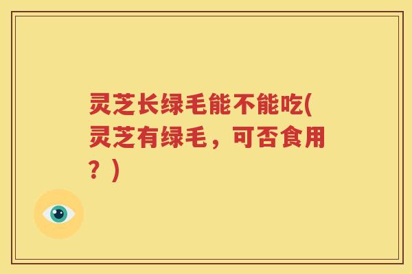 灵芝长绿毛能不能吃(灵芝有绿毛，可否食用？)