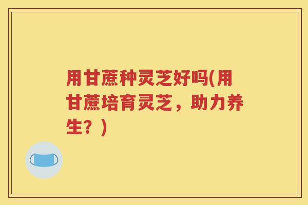 用甘蔗种灵芝好吗(用甘蔗培育灵芝，助力养生？)