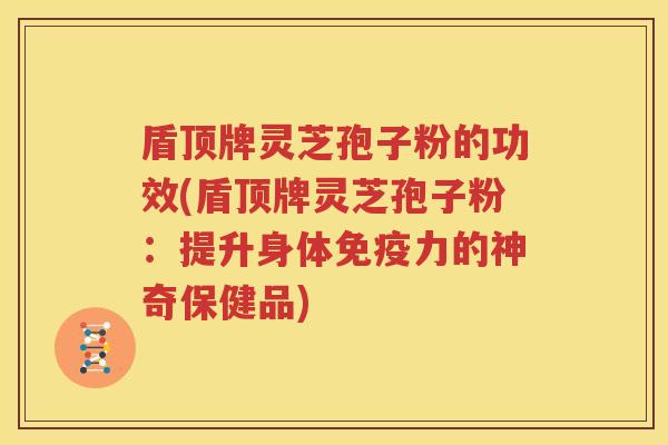 盾顶牌灵芝孢子粉的功效(盾顶牌灵芝孢子粉：提升身体免疫力的神奇保健品)