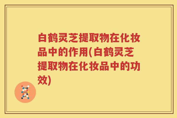 白鹤灵芝提取物在化妆品中的作用(白鹤灵芝提取物在化妆品中的功效)