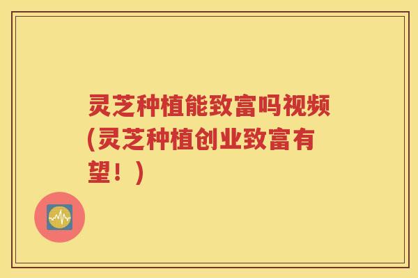 灵芝种植能致富吗视频(灵芝种植创业致富有望！)