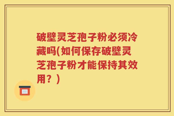 破壁灵芝孢子粉必须冷藏吗(如何保存破壁灵芝孢子粉才能保持其效用？)
