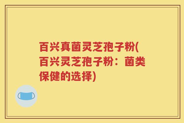 百兴真菌灵芝孢子粉(百兴灵芝孢子粉：菌类保健的选择)