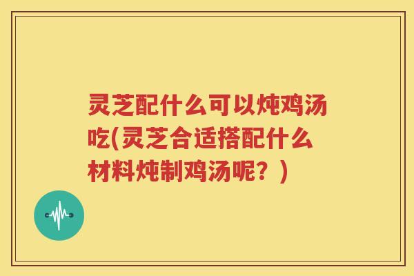 灵芝配什么可以炖鸡汤吃(灵芝合适搭配什么材料炖制鸡汤呢？)