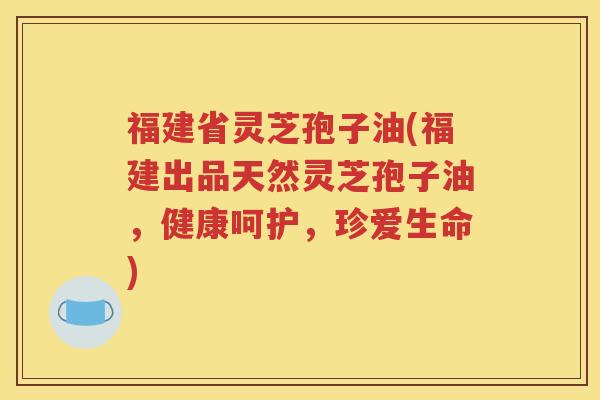 福建省灵芝孢子油(福建出品天然灵芝孢子油，健康呵护，珍爱生命)