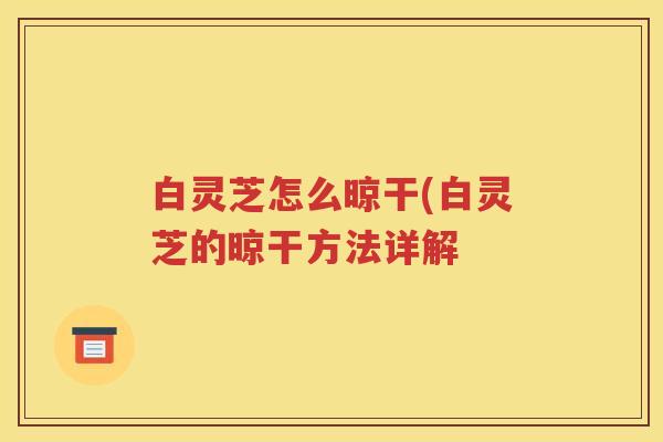 白灵芝怎么晾干(白灵芝的晾干方法详解