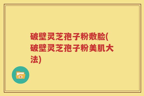 破壁灵芝孢子粉敷脸(破壁灵芝孢子粉美肌大法)