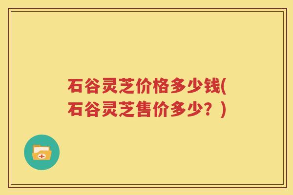 石谷灵芝价格多少钱(石谷灵芝售价多少？)