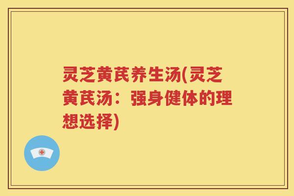 灵芝黄芪养生汤(灵芝黄芪汤：强身健体的理想选择)