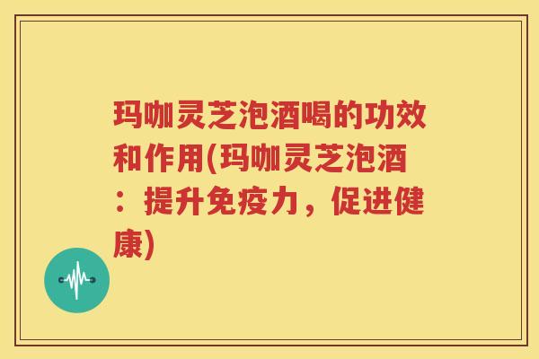 玛咖灵芝泡酒喝的功效和作用(玛咖灵芝泡酒：提升免疫力，促进健康)