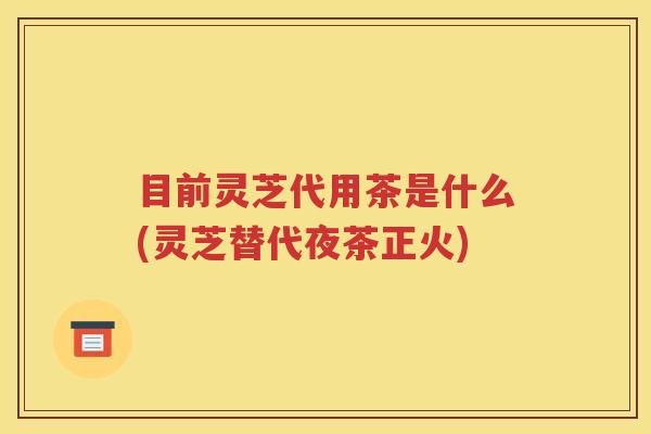 目前灵芝代用茶是什么(灵芝替代夜茶正火)