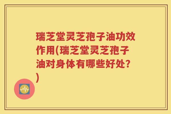瑞芝堂灵芝孢子油功效作用(瑞芝堂灵芝孢子油对身体有哪些好处？)