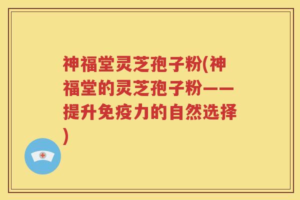 神福堂灵芝孢子粉(神福堂的灵芝孢子粉——提升免疫力的自然选择)