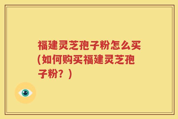 福建灵芝孢子粉怎么买(如何购买福建灵芝孢子粉？)