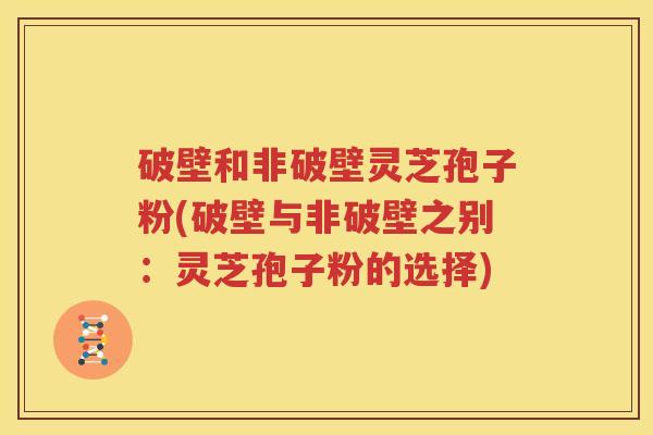 破壁和非破壁灵芝孢子粉(破壁与非破壁之别：灵芝孢子粉的选择)