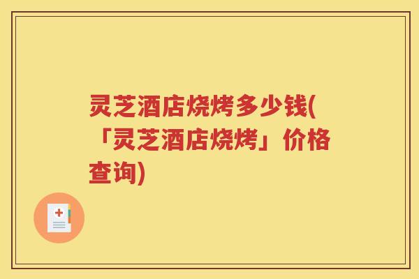 灵芝酒店烧烤多少钱(「灵芝酒店烧烤」价格查询)