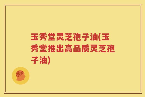 玉秀堂灵芝孢子油(玉秀堂推出高品质灵芝孢子油)