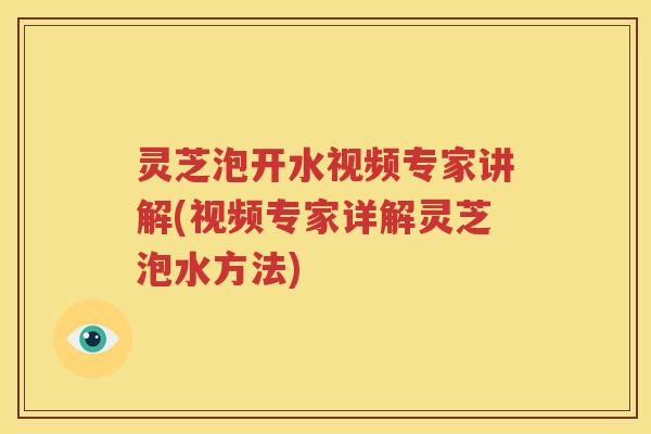 灵芝泡开水视频专家讲解(视频专家详解灵芝泡水方法)