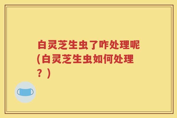 白灵芝生虫了咋处理呢(白灵芝生虫如何处理？)