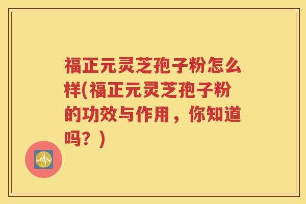 福正元灵芝孢子粉怎么样(福正元灵芝孢子粉的功效与作用，你知道吗？)