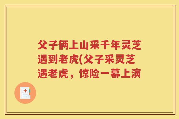 父子俩上山采千年灵芝遇到老虎(父子采灵芝遇老虎，惊险一幕上演