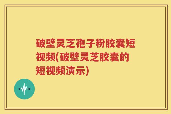 破壁灵芝孢子粉胶囊短视频(破壁灵芝胶囊的短视频演示)