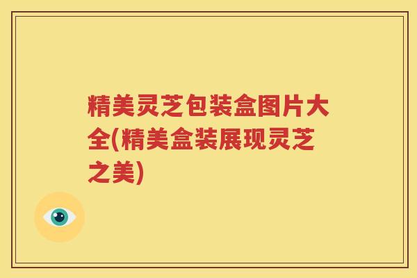 精美灵芝包装盒图片大全(精美盒装展现灵芝之美)