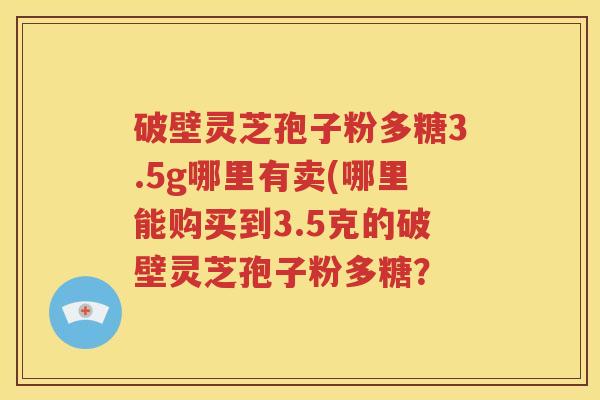 破壁灵芝孢子粉多糖3.5g哪里有卖(哪里能购买到3.5克的破壁灵芝孢子粉多糖？