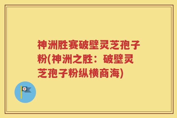 神洲胜赛破壁灵芝孢子粉(神洲之胜：破壁灵芝孢子粉纵横商海)