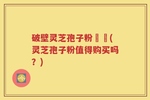 破壁灵芝孢子粉貴嗎(灵芝孢子粉值得购买吗？)