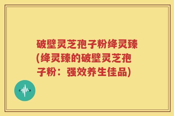 破壁灵芝孢子粉绛灵臻(绛灵臻的破壁灵芝孢子粉：强效养生佳品)
