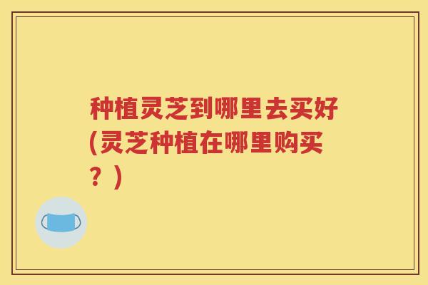 种植灵芝到哪里去买好(灵芝种植在哪里购买？)