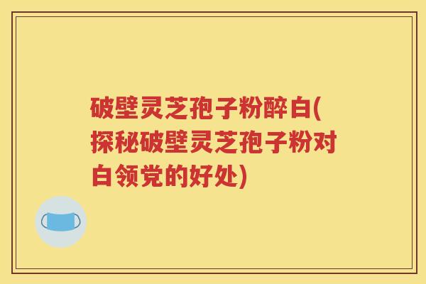 破壁灵芝孢子粉醉白(探秘破壁灵芝孢子粉对白领党的好处)