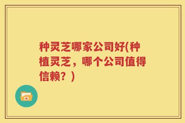 种灵芝哪家公司好(种植灵芝，哪个公司值得信赖？)