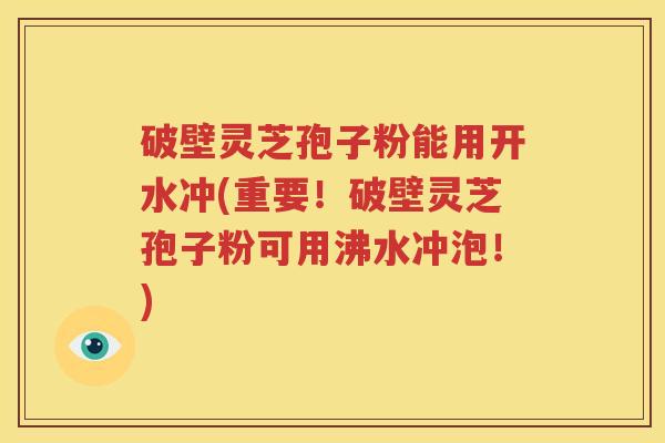 破壁灵芝孢子粉能用开水冲(重要！破壁灵芝孢子粉可用沸水冲泡！)
