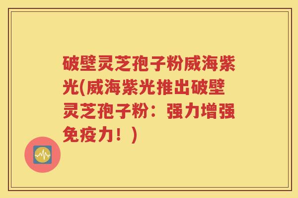 破壁灵芝孢子粉威海紫光(威海紫光推出破壁灵芝孢子粉：强力增强免疫力！)