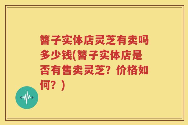 簪子实体店灵芝有卖吗多少钱(簪子实体店是否有售卖灵芝？价格如何？)