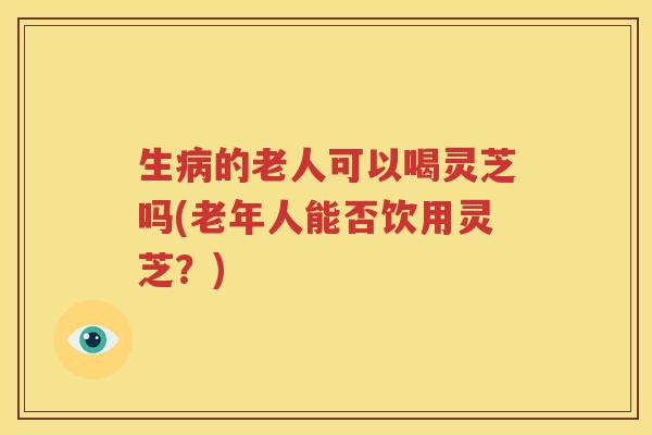 生病的老人可以喝灵芝吗(老年人能否饮用灵芝？)