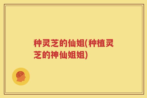 种灵芝的仙姐(种植灵芝的神仙姐姐)