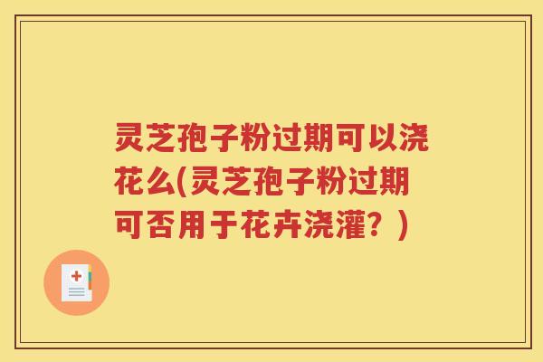 灵芝孢子粉过期可以浇花么(灵芝孢子粉过期可否用于花卉浇灌？)
